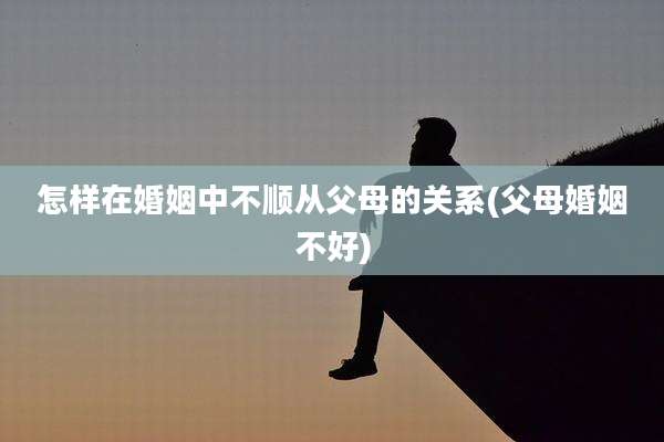 怎样在婚姻中不顺从父母的关系(父母婚姻不好)