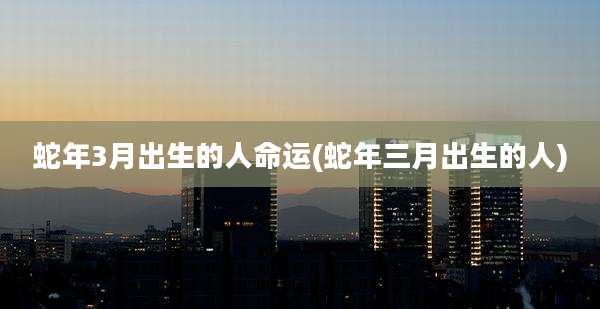 蛇年3月出生的人命运(蛇年三月出生的人)