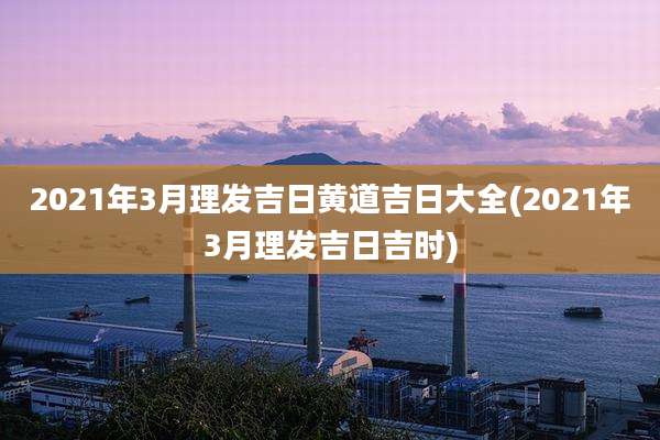 2021年3月理发吉日黄道吉日大全(2021年3月理发吉日吉时)