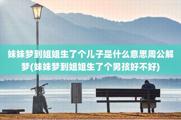 妹妹梦到姐姐生了个儿子是什么意思周公解梦(妹妹梦到姐姐生了个男孩好不好)