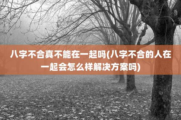 八字不合真不能在一起吗(八字不合的人在一起会怎么样解决方案吗)