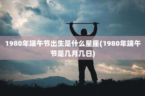 1980年端午节出生是什么星座(1980年端午节是几月几日)