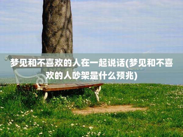 梦见和不喜欢的人在一起说话(梦见和不喜欢的人吵架是什么预兆)