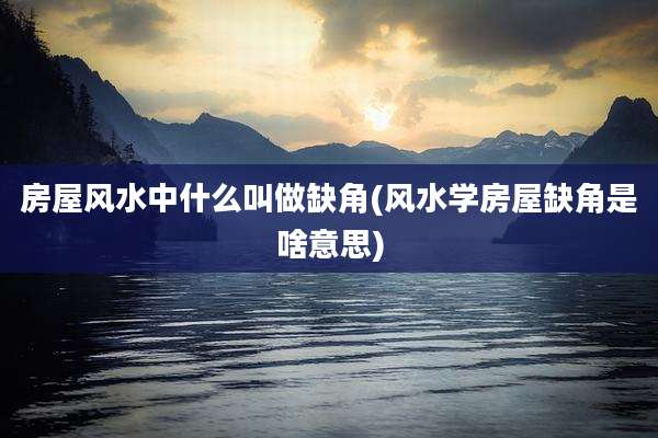 房屋风水中什么叫做缺角(风水学房屋缺角是啥意思)