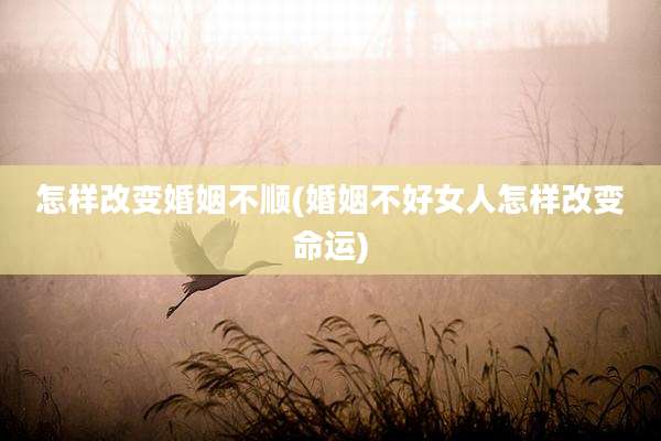 怎样改变婚姻不顺(婚姻不好女人怎样改变命运)