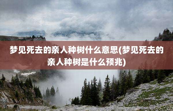 梦见死去的亲人种树什么意思(梦见死去的亲人种树是什么预兆)