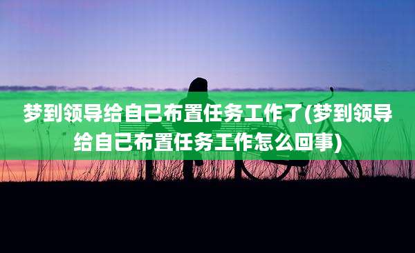 梦到领导给自己布置任务工作了(梦到领导给自己布置任务工作怎么回事)
