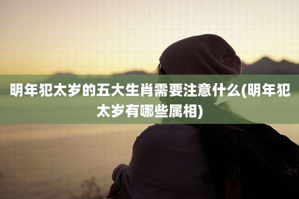 明年犯太岁的五大生肖需要注意什么(明年犯太岁有哪些属相)