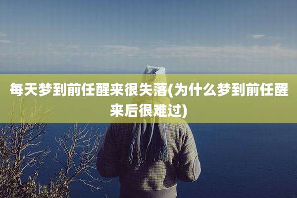 每天梦到前任醒来很失落(为什么梦到前任醒来后很难过)