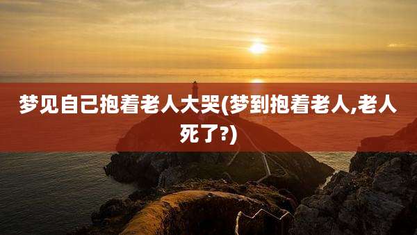 梦见自己抱着老人大哭(梦到抱着老人,老人死了?)