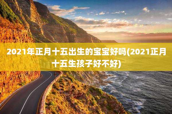 2021年正月十五出生的宝宝好吗(2021正月十五生孩子好不好)