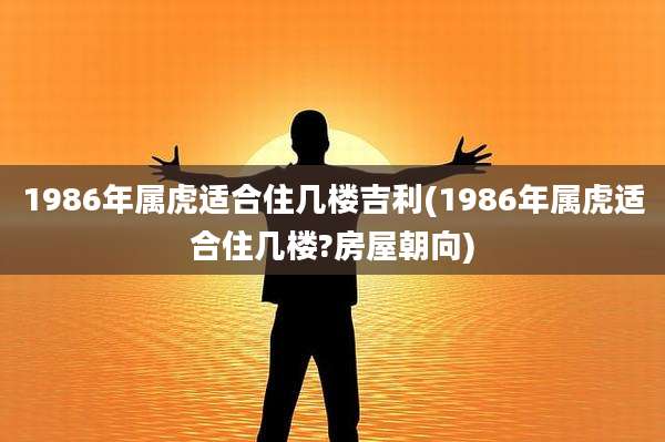 1986年属虎适合住几楼吉利(1986年属虎适合住几楼?房屋朝向)