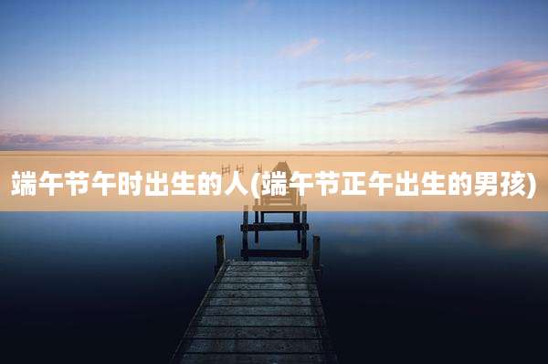 端午节午时出生的人(端午节正午出生的男孩)