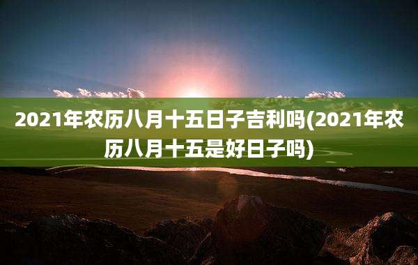 2021年农历八月十五日子吉利吗(2021年农历八月十五是好日子吗)