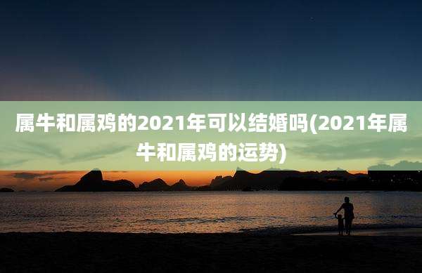 属牛和属鸡的2021年可以结婚吗(2021年属牛和属鸡的运势)