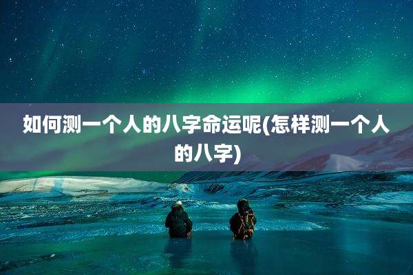 如何测一个人的八字命运呢(怎样测一个人的八字)