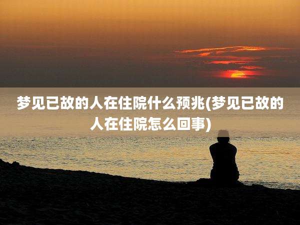 梦见已故的人在住院什么预兆(梦见已故的人在住院怎么回事)