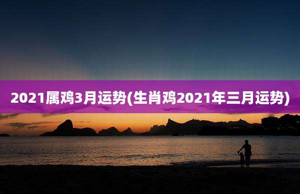 2021属鸡3月运势(生肖鸡2021年三月运势)