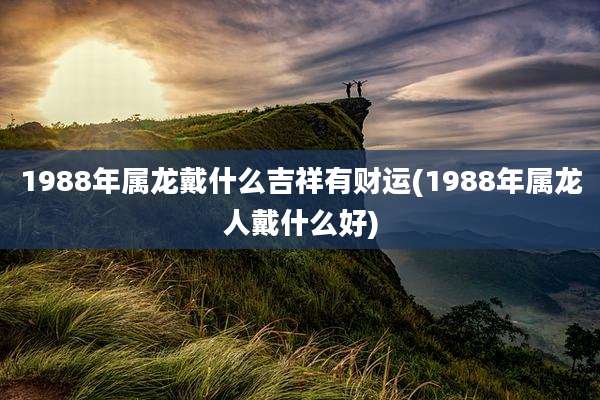 1988年属龙戴什么吉祥有财运(1988年属龙人戴什么好)
