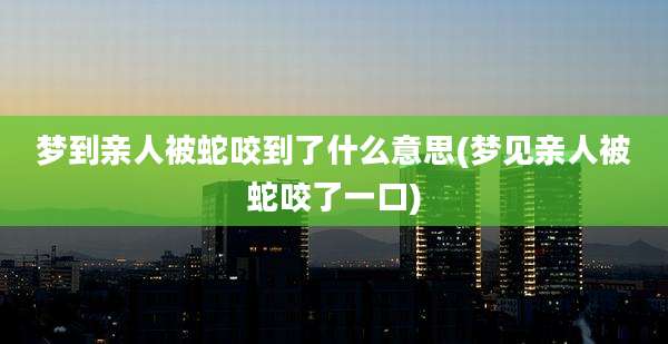 梦到亲人被蛇咬到了什么意思(梦见亲人被蛇咬了一口)