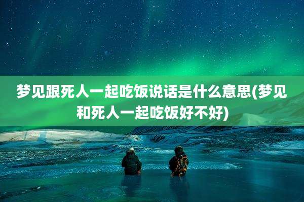 梦见跟死人一起吃饭说话是什么意思(梦见和死人一起吃饭好不好)