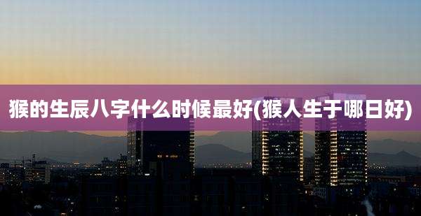 猴的生辰八字什么时候最好(猴人生于哪日好)