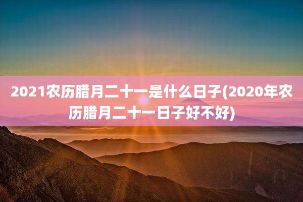 2021农历腊月二十一是什么日子(2020年农历腊月二十一日子好不好)
