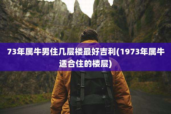 73年属牛男住几层楼最好吉利(1973年属牛适合住的楼层)