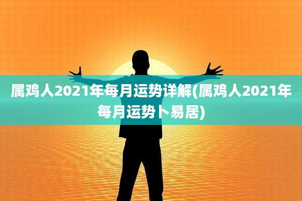 属鸡人2021年每月运势详解(属鸡人2021年每月运势卜易居)