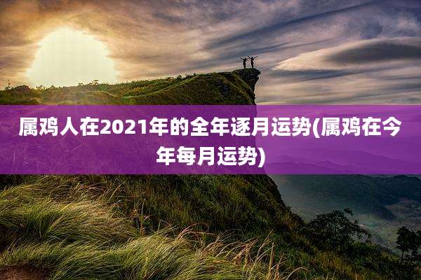 属鸡人在2021年的全年逐月运势(属鸡在今年每月运势)