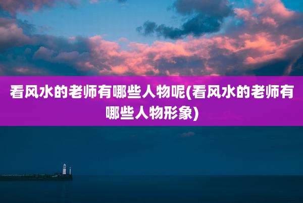 看风水的老师有哪些人物呢(看风水的老师有哪些人物形象)