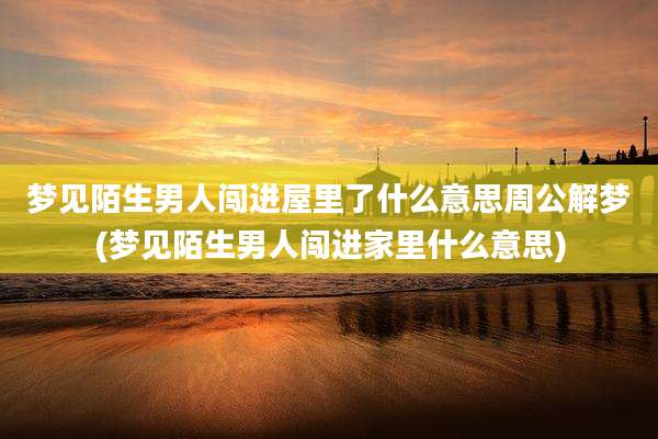 梦见陌生男人闯进屋里了什么意思周公解梦(梦见陌生男人闯进家里什么意思)
