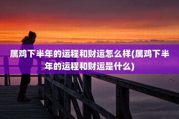 属鸡下半年的运程和财运怎么样(属鸡下半年的运程和财运是什么)