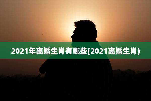 2021年离婚生肖有哪些(2021离婚生肖)