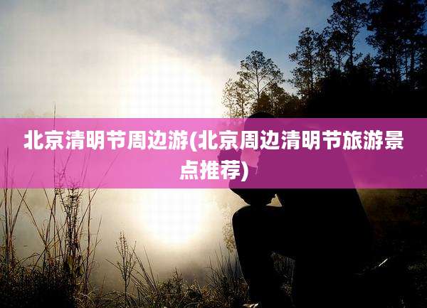 北京清明节周边游(北京周边清明节旅游景点推荐)