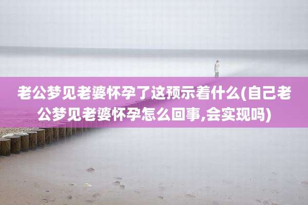 老公梦见老婆怀孕了这预示着什么(自己老公梦见老婆怀孕怎么回事,会实现吗)