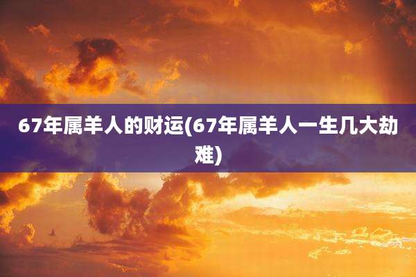 67年属羊人的财运(67年属羊人一生几大劫难)