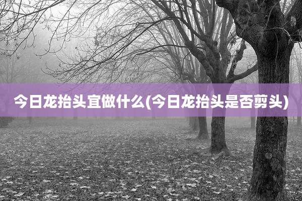 今日龙抬头宜做什么(今日龙抬头是否剪头)
