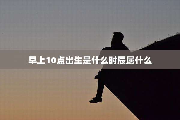 早上10点出生是什么时辰属什么