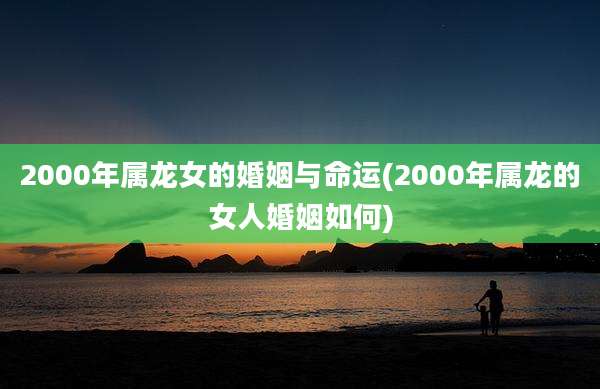 2000年属龙女的婚姻与命运(2000年属龙的女人婚姻如何)