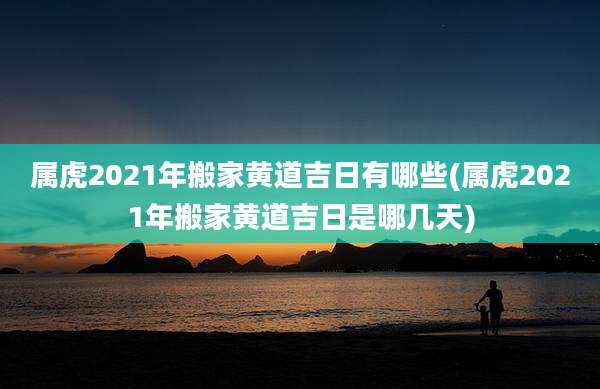 属虎2021年搬家黄道吉日有哪些(属虎2021年搬家黄道吉日是哪几天)
