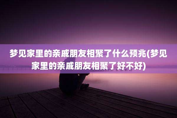 梦见家里的亲戚朋友相聚了什么预兆(梦见家里的亲戚朋友相聚了好不好)