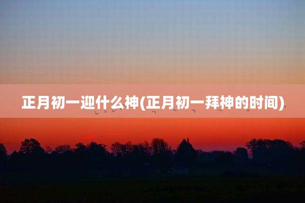 正月初一迎什么神(正月初一拜神的时间)