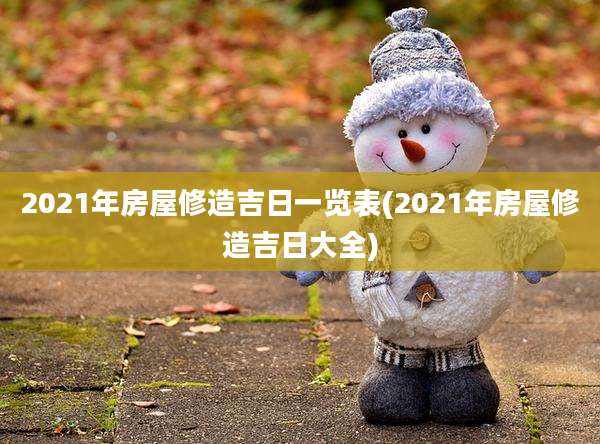 2021年房屋修造吉日一览表(2021年房屋修造吉日大全)