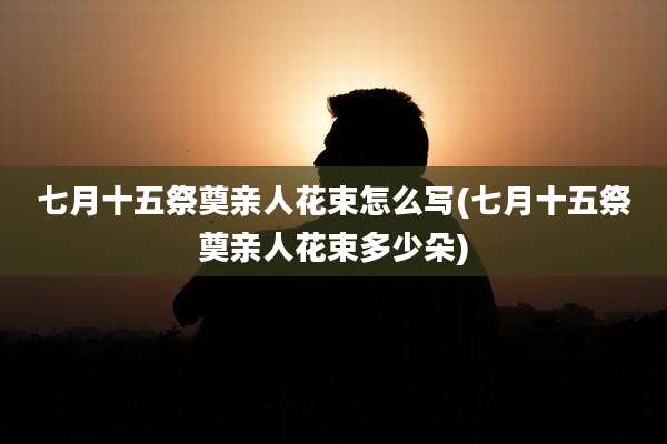 七月十五祭奠亲人花束怎么写(七月十五祭奠亲人花束多少朵)