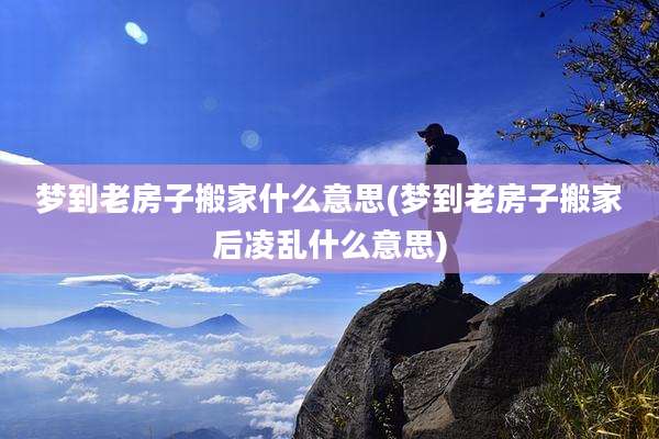 梦到老房子搬家什么意思(梦到老房子搬家后凌乱什么意思)