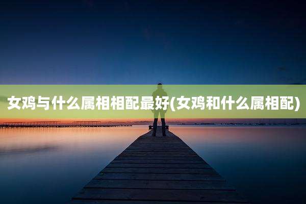 女鸡与什么属相相配最好(女鸡和什么属相配)