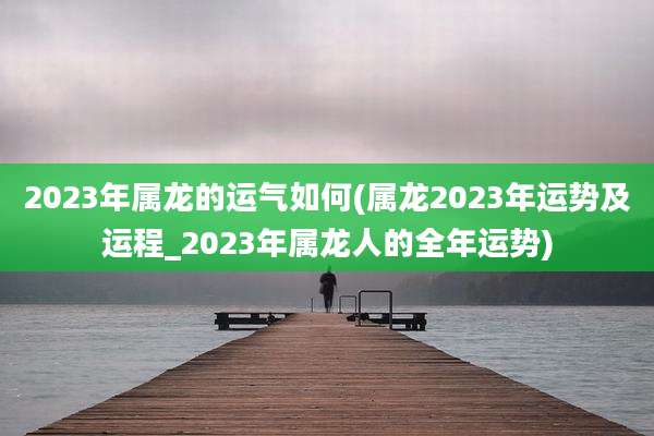 2023年属龙的运气如何(属龙2023年运势及运程_2023年属龙人的全年运势)