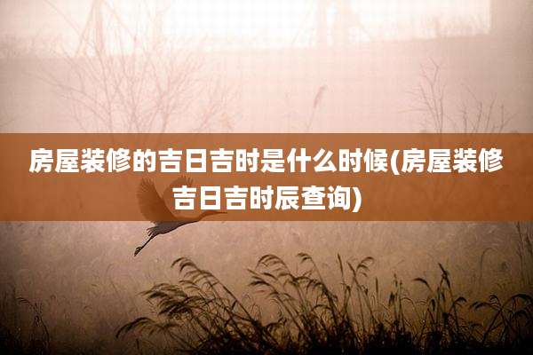 房屋装修的吉日吉时是什么时候(房屋装修吉日吉时辰查询)
