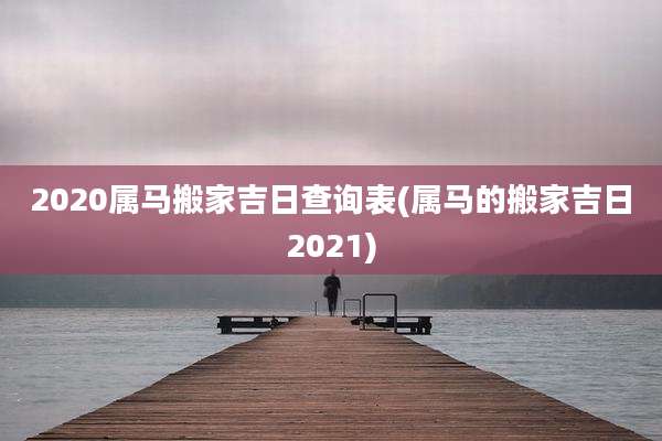 2020属马搬家吉日查询表(属马的搬家吉日2021)